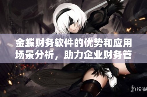 金蝶财务软件的优势和应用场景分析，助力企业财务管理升级