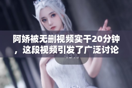 阿娇被无删视频实干20分钟，这段视频引发了广泛讨论与关注