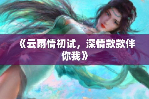 《云雨情初试，深情款款伴你我》