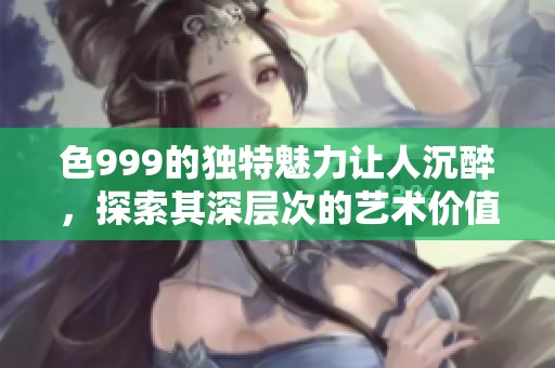 色999的独特魅力让人沉醉，探索其深层次的艺术价值与意义