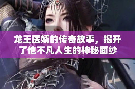 龙王医婿的传奇故事，揭开了他不凡人生的神秘面纱