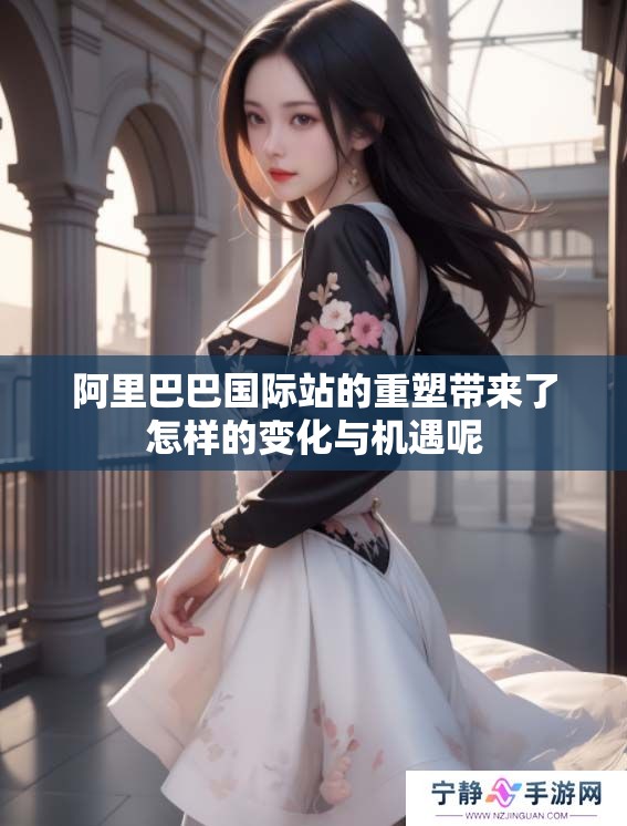 阿里巴巴国际站的重塑带来了怎样的变化与机遇呢