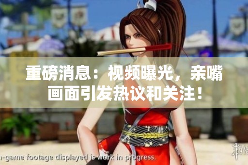 重磅消息：视频曝光，亲嘴画面引发热议和关注！