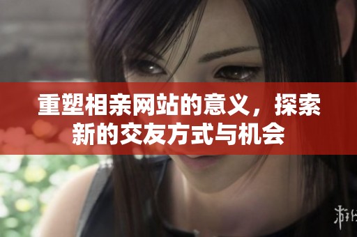 重塑相亲网站的意义，探索新的交友方式与机会