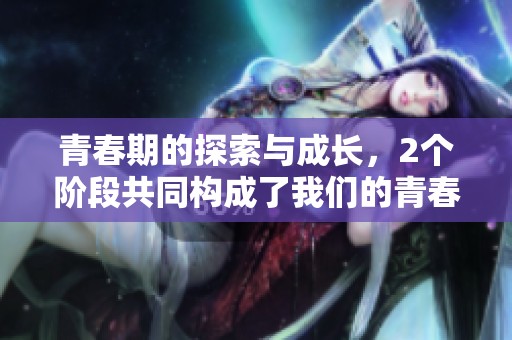 青春期的探索与成长，2个阶段共同构成了我们的青春旅程