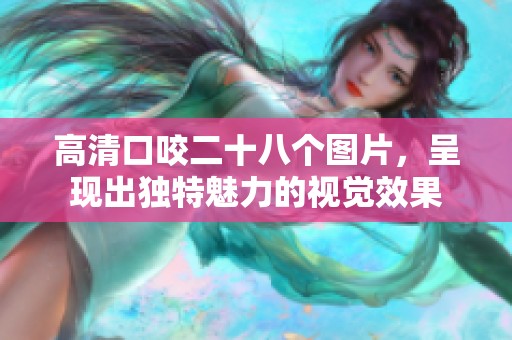 高清口咬二十八个图片，呈现出独特魅力的视觉效果