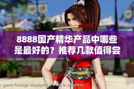 8888国产精华产品中哪些是最好的？推荐几款值得尝试的品牌！