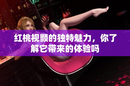 红桃视颢的独特魅力，你了解它带来的体验吗