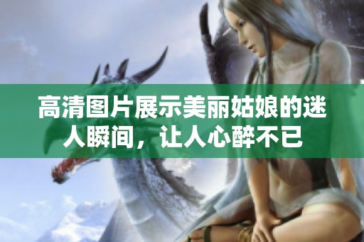 高清图片展示美丽姑娘的迷人瞬间，让人心醉不已