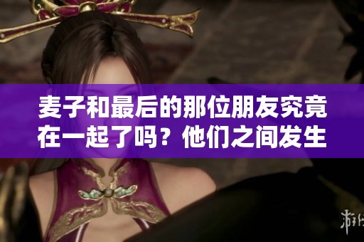 麦子和最后的那位朋友究竟在一起了吗？他们之间发生了什么故事呢？