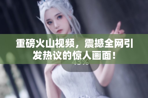 重磅火山视频，震撼全网引发热议的惊人画面！