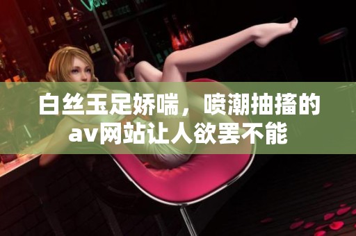 白丝玉足娇喘，喷潮抽搐的**网站让人欲罢不能