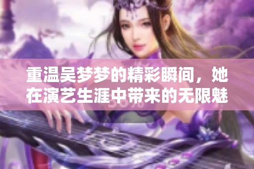 重温吴梦梦的精彩瞬间，她在演艺生涯中带来的无限魅力是无法忽视的