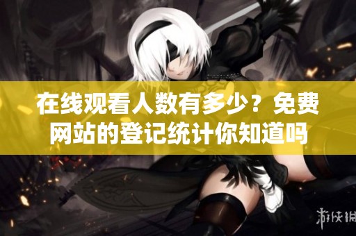 在线观看人数有多少？免费网站的登记统计你知道吗