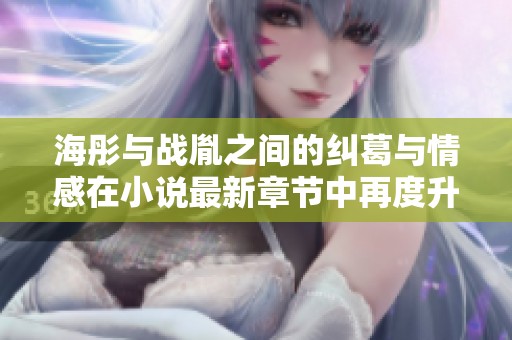 海彤与战胤之间的纠葛与情感在小说最新章节中再度升温