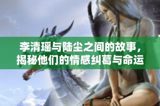 李清瑶与陆尘之间的故事，揭秘他们的情感纠葛与命运交织