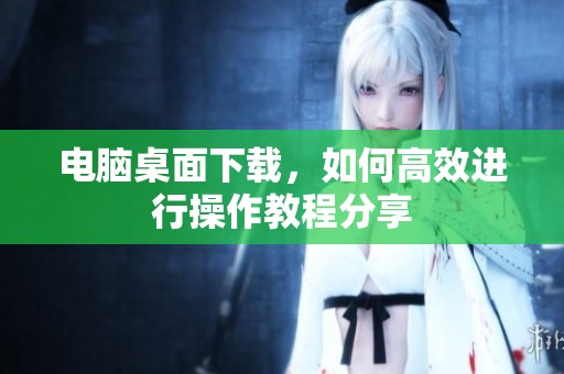 电脑桌面下载，如何高效进行操作教程分享