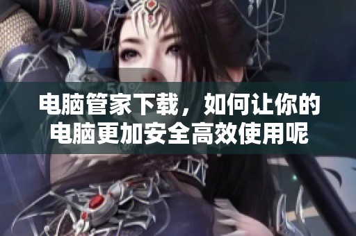 电脑管家下载，如何让你的电脑更加安全高效使用呢