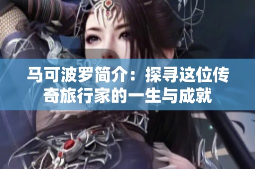 马可波罗简介：探寻这位传奇旅行家的一生与成就