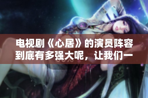 电视剧《心居》的演员阵容到底有多强大呢，让我们一起来看一下吧