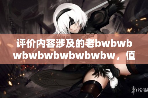 评价内容涉及的老bwbwbwbwbwbwbwbwbw，值得深入分析与探讨，请注意其重要性