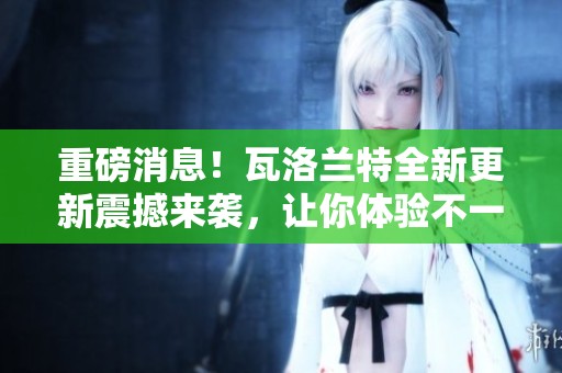 重磅消息！瓦洛兰特全新更新震撼来袭，让你体验不一样的精彩游戏世界！