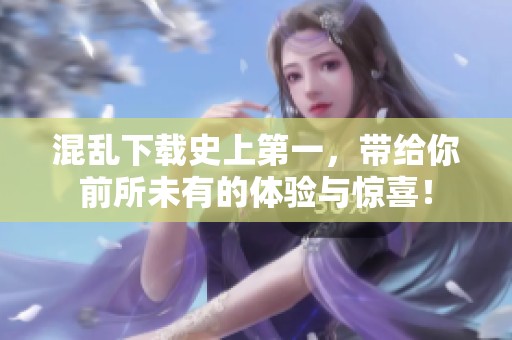 混乱下载史上第一，带给你前所未有的体验与惊喜！