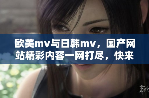 欧美mv与日韩mv，国产网站精彩内容一网打尽，快来体验吧！