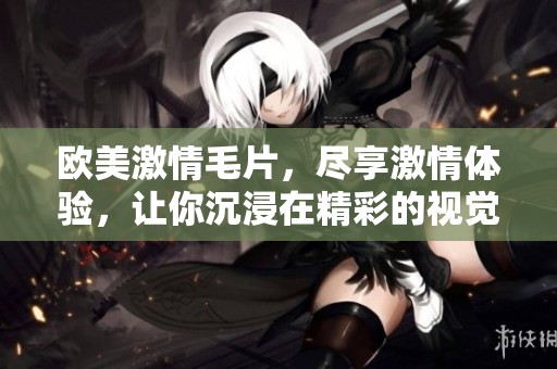 欧美激情**，尽享激情体验，让你沉浸在精彩的视觉盛宴中