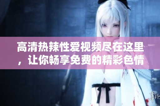 高清热辣性爱视频尽在这里，让你畅享免费的精彩**内容