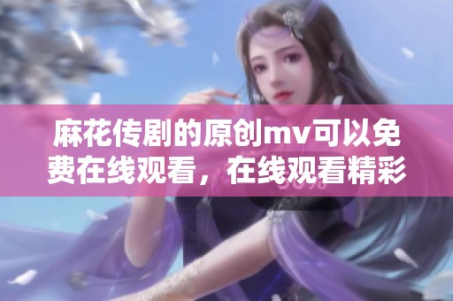 麻花传剧的原创mv可以免费在线观看，在线观看精彩内容尽在这里