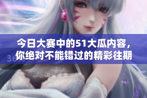 今日大赛中的51大瓜内容，你绝对不能错过的精彩往期回顾分享