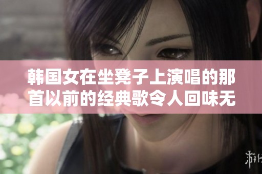 韩国女在坐凳子上演唱的那首以前的经典歌令人回味无穷