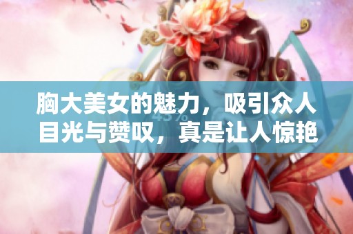 胸大美女的魅力，吸引众人目光与赞叹，真是让人惊艳不已