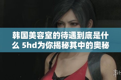 韩国美容室的待遇到底是什么 5hd为你揭秘其中的奥秘
