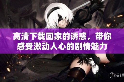 高清下载回家的诱惑，带你感受激动人心的剧情魅力