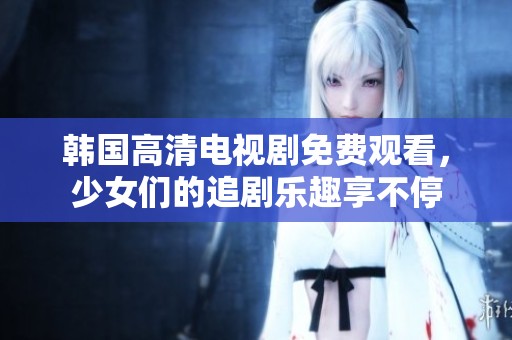 韩国高清电视剧免费观看，少女们的追剧乐趣享不停