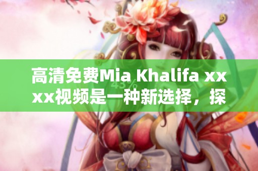 高清免费Mia Khalifa xxxx视频是一种新选择，探索全新视角不容错过！
