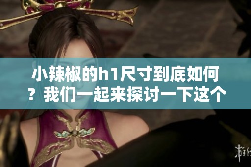 小辣椒的h1尺寸到底如何？我们一起来探讨一下这个问题吧。