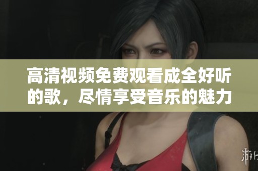 高清视频免费观看成全好听的歌，尽情享受音乐的魅力与美好