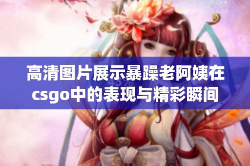 高清图片展示暴躁老阿姨在csgo中的表现与精彩瞬间