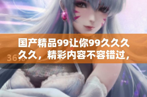 ****99让你99****久，精彩内容不容错过，尽享独特体验