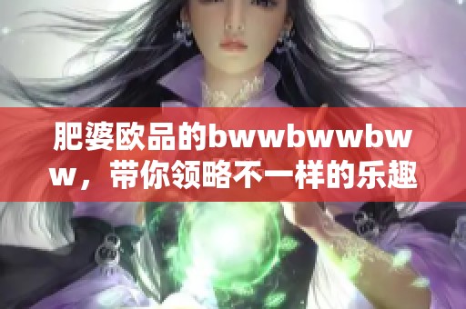 肥婆欧品的bwwbwwbww，带你领略不一样的乐趣与魅力！