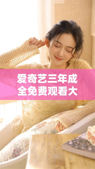 爱奇艺三年成全免费观看大全，让你轻松畅享精彩内容房间