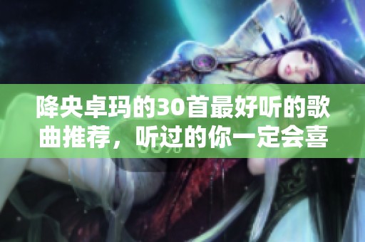 降央卓玛的30首最好听的歌曲推荐，听过的你一定会喜欢