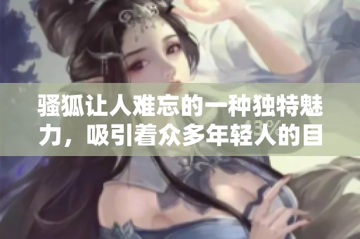 骚狐让人难忘的一种独特魅力，吸引着众多年轻人的目光