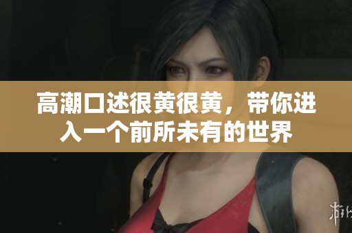高潮口述很黄很黄，带你进入一个前所未有的世界