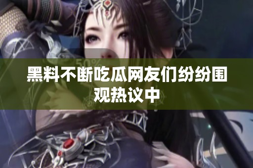 黑料不断吃瓜网友们纷纷围观热议中