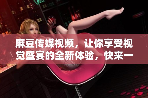 麻豆传媒视频，让你享受视觉盛宴的全新体验，快来一起探索吧！
