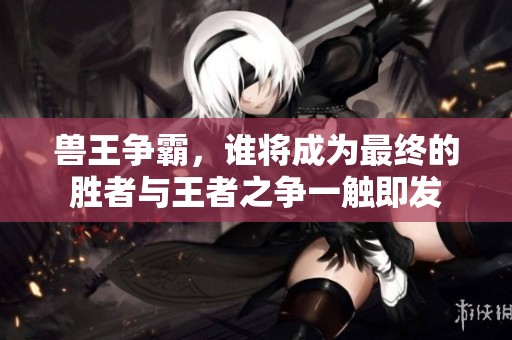 兽王争霸，谁将成为最终的胜者与王者之争一触即发